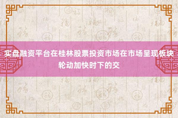 实盘融资平台在桂林股票投资市场在市场呈现板块轮动加快时下的交