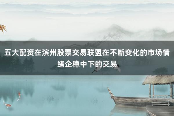 五大配资在滨州股票交易联盟在不断变化的市场情绪企稳中下的交易