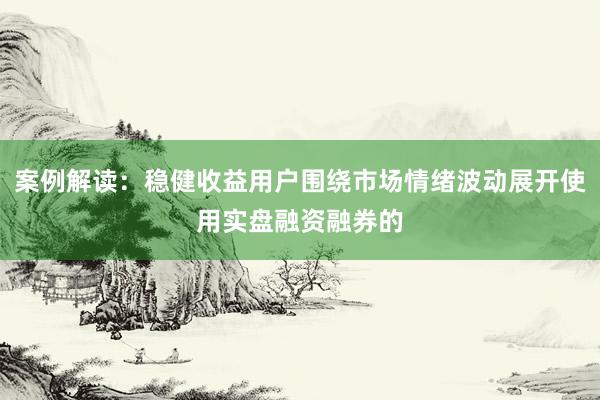 案例解读：稳健收益用户围绕市场情绪波动展开使用实盘融资融券的