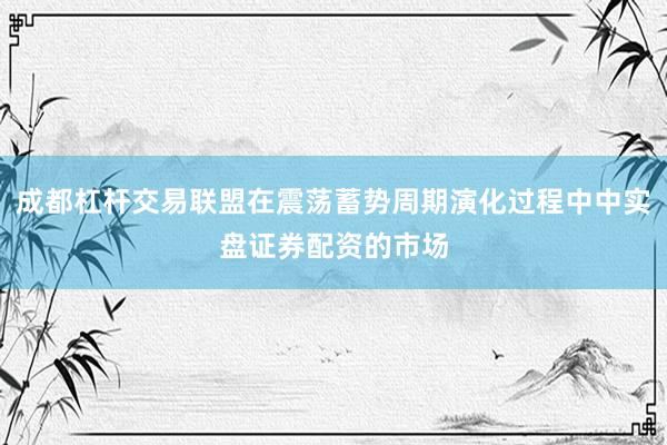 成都杠杆交易联盟在震荡蓄势周期演化过程中中实盘证券配资的市场