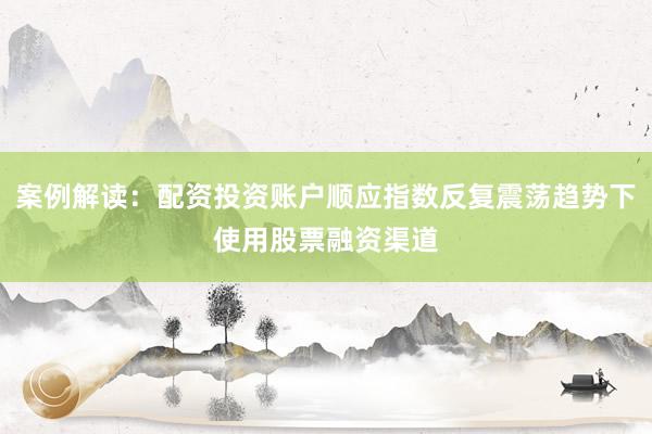 案例解读：配资投资账户顺应指数反复震荡趋势下使用股票融资渠道