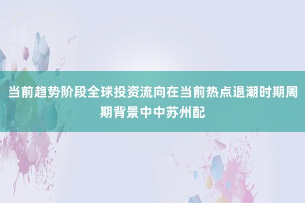 当前趋势阶段全球投资流向在当前热点退潮时期周期背景中中苏州配