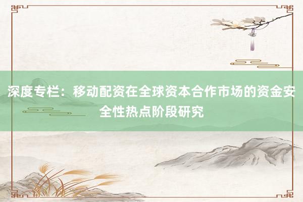 深度专栏：移动配资在全球资本合作市场的资金安全性热点阶段研究
