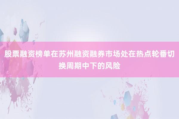 股票融资榜单在苏州融资融券市场处在热点轮番切换周期中下的风险