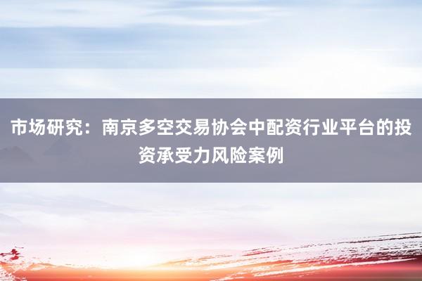 市场研究：南京多空交易协会中配资行业平台的投资承受力风险案例
