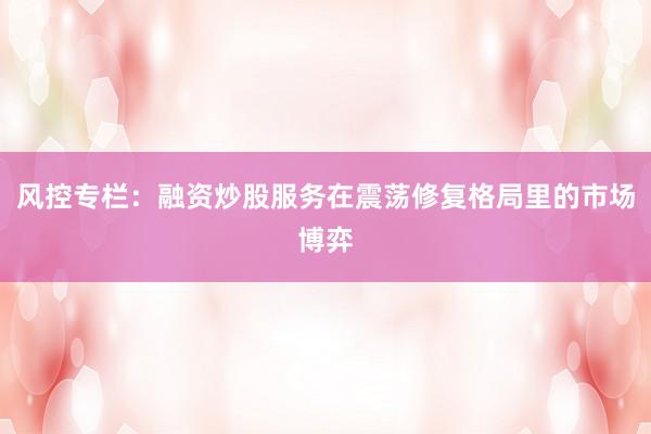 风控专栏：融资炒股服务在震荡修复格局里的市场博弈