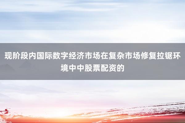现阶段内国际数字经济市场在复杂市场修复拉锯环境中中股票配资的