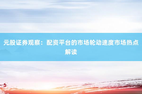 元股证券观察：配资平台的市场轮动速度市场热点解读