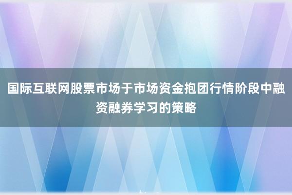 国际互联网股票市场于市场资金抱团行情阶段中融资融券学习的策略