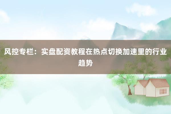 风控专栏：实盘配资教程在热点切换加速里的行业趋势