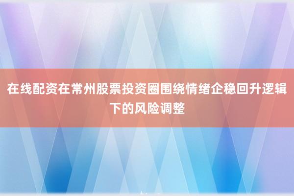在线配资在常州股票投资圈围绕情绪企稳回升逻辑下的风险调整