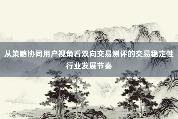 从策略协同用户视角看双向交易测评的交易稳定性行业发展节奏