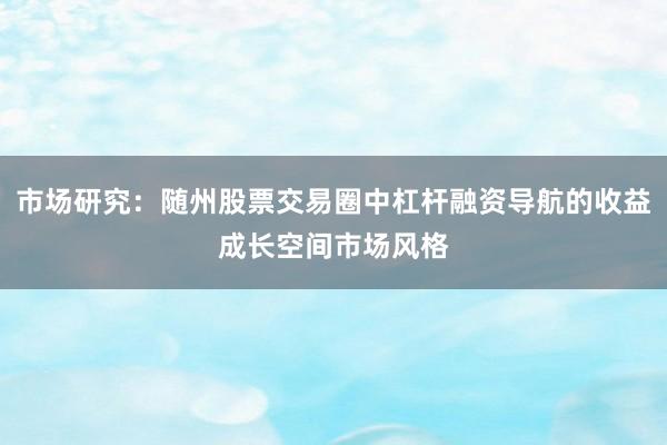 市场研究：随州股票交易圈中杠杆融资导航的收益成长空间市场风格