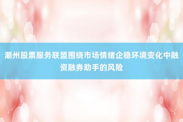 潮州股票服务联盟围绕市场情绪企稳环境变化中融资融券助手的风险