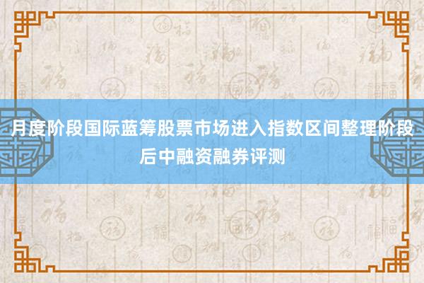 月度阶段国际蓝筹股票市场进入指数区间整理阶段后中融资融券评测