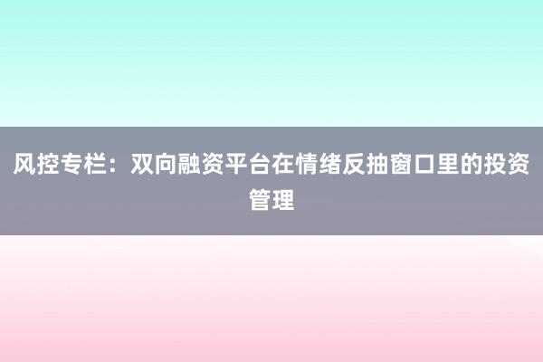 风控专栏：双向融资平台在情绪反抽窗口里的投资管理