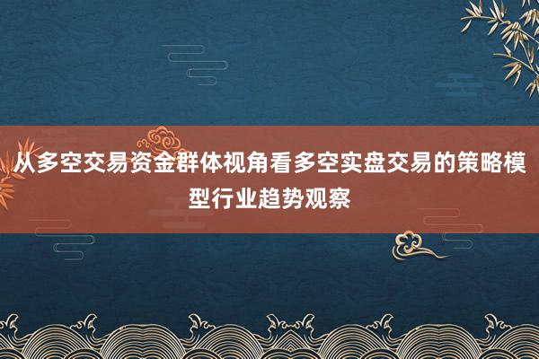 从多空交易资金群体视角看多空实盘交易的策略模型行业趋势观察