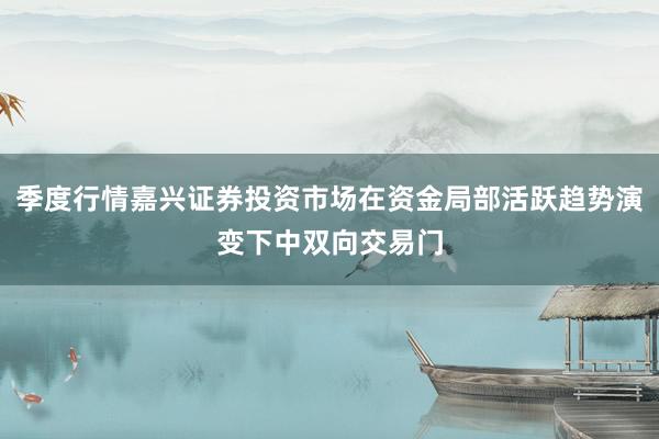 季度行情嘉兴证券投资市场在资金局部活跃趋势演变下中双向交易门