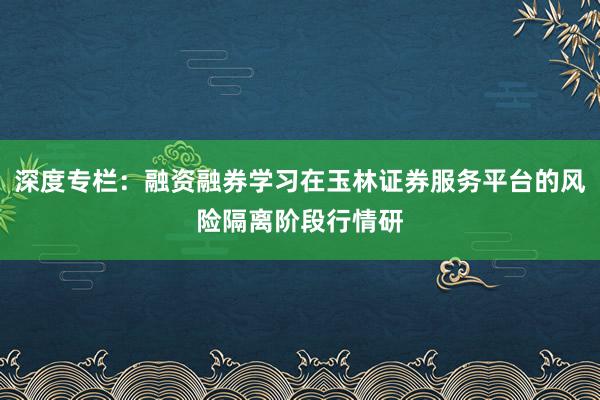 深度专栏：融资融券学习在玉林证券服务平台的风险隔离阶段行情研