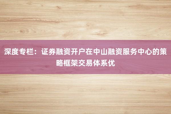 深度专栏：证券融资开户在中山融资服务中心的策略框架交易体系优