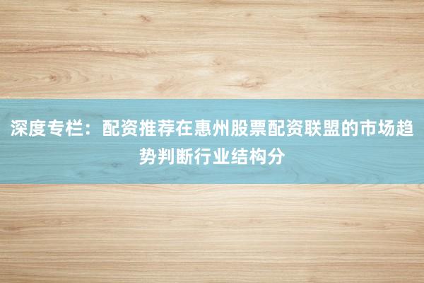 深度专栏：配资推荐在惠州股票配资联盟的市场趋势判断行业结构分