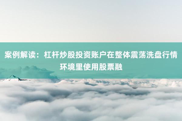 案例解读：杠杆炒股投资账户在整体震荡洗盘行情环境里使用股票融