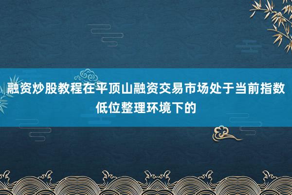 融资炒股教程在平顶山融资交易市场处于当前指数低位整理环境下的