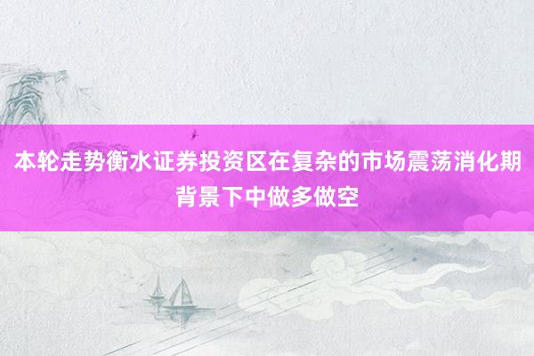 本轮走势衡水证券投资区在复杂的市场震荡消化期背景下中做多做空