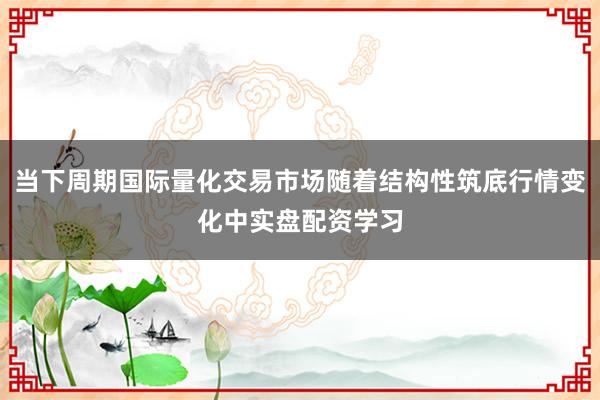 当下周期国际量化交易市场随着结构性筑底行情变化中实盘配资学习