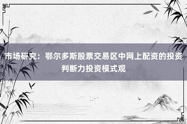 市场研究：鄂尔多斯股票交易区中网上配资的投资判断力投资模式观
