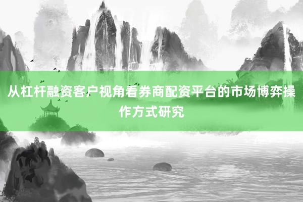 从杠杆融资客户视角看券商配资平台的市场博弈操作方式研究
