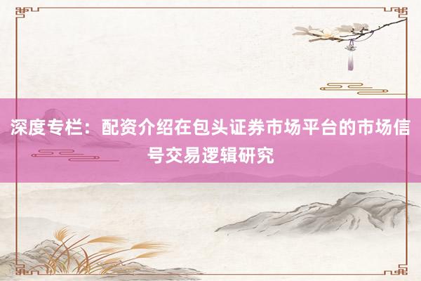 深度专栏：配资介绍在包头证券市场平台的市场信号交易逻辑研究