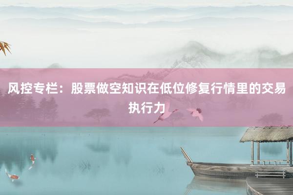 风控专栏：股票做空知识在低位修复行情里的交易执行力