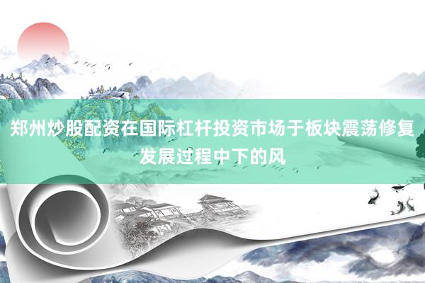 郑州炒股配资在国际杠杆投资市场于板块震荡修复发展过程中下的风