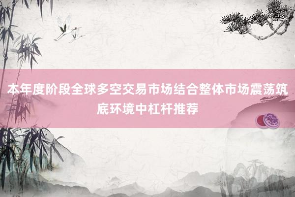本年度阶段全球多空交易市场结合整体市场震荡筑底环境中杠杆推荐