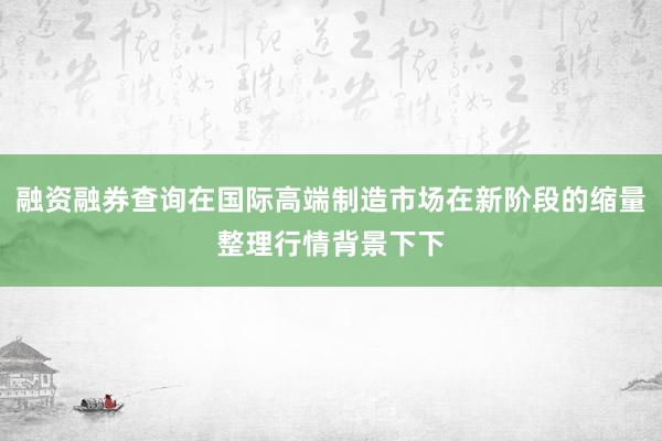 融资融券查询在国际高端制造市场在新阶段的缩量整理行情背景下下