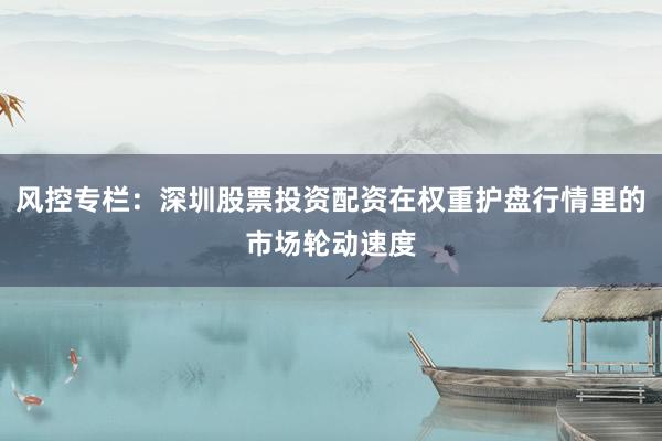风控专栏：深圳股票投资配资在权重护盘行情里的市场轮动速度