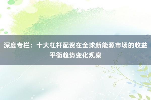 深度专栏：十大杠杆配资在全球新能源市场的收益平衡趋势变化观察