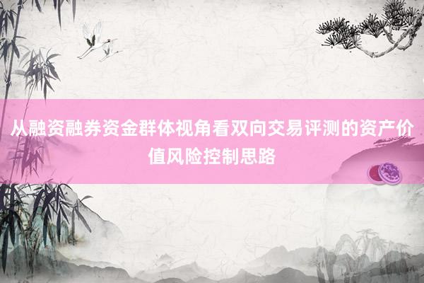 从融资融券资金群体视角看双向交易评测的资产价值风险控制思路