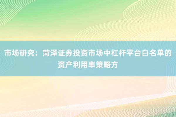 市场研究：菏泽证券投资市场中杠杆平台白名单的资产利用率策略方