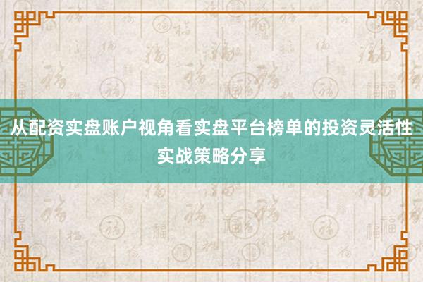 从配资实盘账户视角看实盘平台榜单的投资灵活性实战策略分享