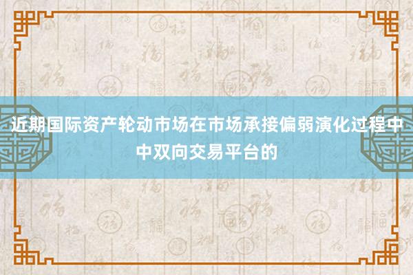 近期国际资产轮动市场在市场承接偏弱演化过程中中双向交易平台的