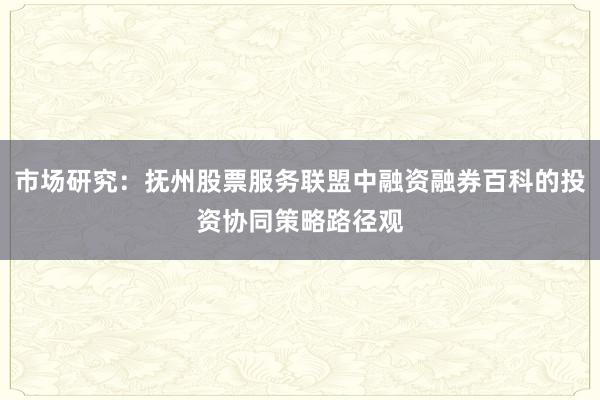 市场研究：抚州股票服务联盟中融资融券百科的投资协同策略路径观