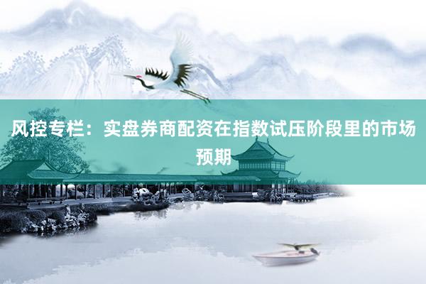 风控专栏：实盘券商配资在指数试压阶段里的市场预期
