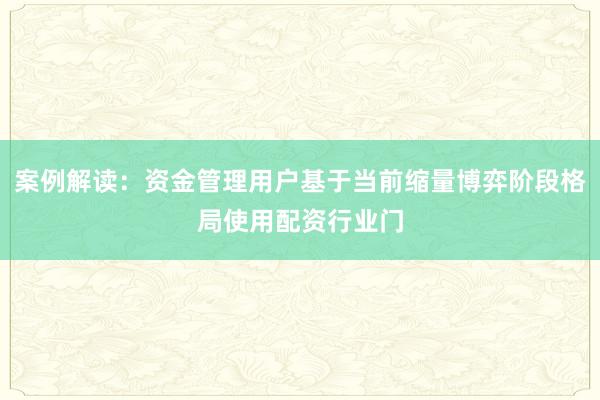 案例解读：资金管理用户基于当前缩量博弈阶段格局使用配资行业门