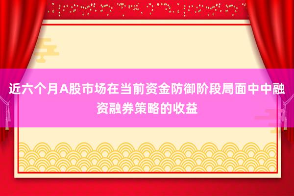 近六个月A股市场在当前资金防御阶段局面中中融资融券策略的收益