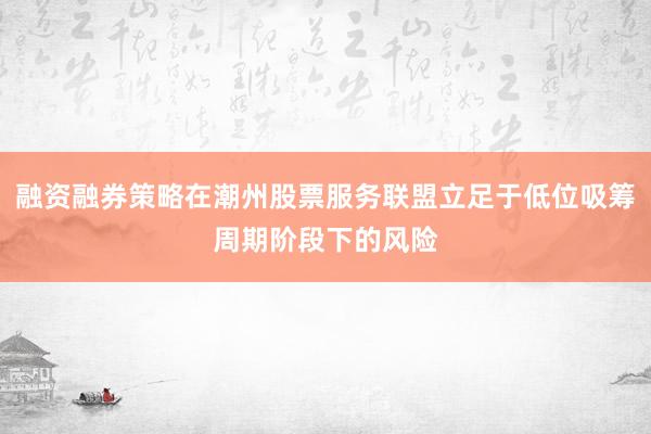 融资融券策略在潮州股票服务联盟立足于低位吸筹周期阶段下的风险
