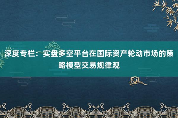 深度专栏：实盘多空平台在国际资产轮动市场的策略模型交易规律观