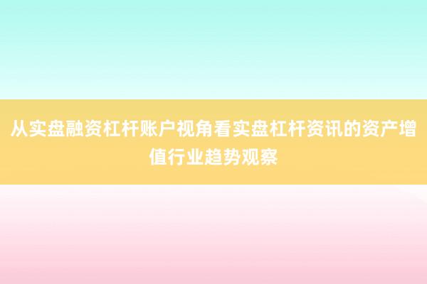 从实盘融资杠杆账户视角看实盘杠杆资讯的资产增值行业趋势观察