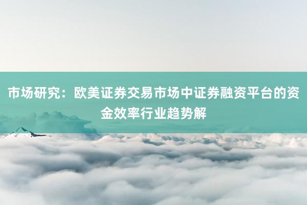 市场研究：欧美证券交易市场中证券融资平台的资金效率行业趋势解